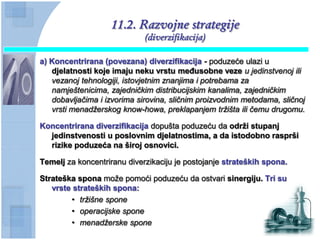 11.2. Razvojne strategije
                             (diverzifikacija)

a) Koncentrirana (povezana) diverzifikacija - poduzeće ulazi u
   djelatnosti koje imaju neku vrstu meĊusobne veze u jedinstvenoj ili
   vezanoj tehnologiji, istovjetnim znanjima i potrebama za
   namještenicima, zajedničkim distribucijskim kanalima, zajedničkim
   dobavljačima i izvorima sirovina, sličnim proizvodnim metodama, sličnoj
   vrsti menadžerskog know-howa, preklapanjem tržišta ili čemu drugomu.

Koncentrirana diverzifikacija dopušta poduzeću da odrţi stupanj
  jedinstvenosti u poslovnim djelatnostima, a da istodobno rasprši
  rizike poduzeća na široj osnovici.

Temelj za koncentriranu diverzikaciju je postojanje strateških spona.

Strateška spona može pomoći poduzeću da ostvari sinergiju. Tri su
   vrste strateških spona:
        • tržišne spone
        • operacijske spone
        • menadžerske spone
 