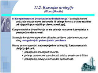 11.2. Razvojne strategije
                             (diverzifikacija)

b) Konglomeratska (nepovezana) diverzifikacija - strategija kojom
   poduzeće dodaje nove proizvode ili usluge koje su znatno razliĉite
   od njegovih postojećih proizvoda (usluga).

Konglomeratska diverzifikacija se ne oslanja na spone i poveznice s
   postojećom djelatnosti.

Strategija konglomeratske diverzifikacije zahtijeva pojačanu opreznost
   zbog mnogobrojnih potencijalnih problema.

Njome se mora postići najmanje jedno od ĉetiriju fundamentalnih
   obiljeţja jakosti:
         • poboljšanje financijskih resursa,
         • jačanje proizvodne sposobnosti, pristup posebnom tržištu i
         • poboljšanje razvojno-tehnološke sposobnosti.
 