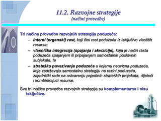 11.2. Razvojne strategije
                              (načini provedbe)


Tri naĉina provedbe razvojnih strategija poduzeća:
     – interni (organski) rast, koji čini rast poduzeća iz isključivo vlastitih
       resursa;
     – vlasnička integracija (spajanja i akvizicije), koja je način rasta
       poduzeća spajanjem ili pripajanjem samostalnih poslovnih
       subjekata, te
     – strateško povezivanje poduzeća u kojemu neovisna poduzeća,
       koja zadržavaju samostalnu strategiju na razini poduzeća,
       zajednički rade na ostvarenju pojedinih strateških projekata, dijeleći
       i kombinirajući resurse.

Sve tri inačice provedbe razvojnih strategija su komplementarne i nisu
   iskljuĉive.
 