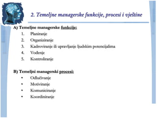 2. Temeljne managerske funkcije, procesi i vještine

A) Temeljne managerske funkcije:
    1. Planiranje
    2. Organiziranje
    3. Kadroviranje ili upravljanje ljudskim potencijalima
    4. Vođenje
    5. Kontroliranje

B) Temeljni managerski procesi:
    •   Odluĉivanje
    •   Motiviranje
    •   Komuniciranje
    •   Koordiniranje
 
