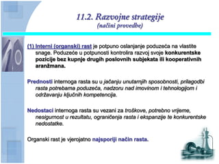 11.2. Razvojne strategije
                             (načini provedbe)


(1) Interni (organski) rast je potpuno oslanjanje poduzeća na vlastite
    snage. Poduzeće u potpunosti kontrolira razvoj svoje konkurentske
    pozicije bez kupnje drugih poslovnih subjekata ili kooperativnih
    aranţmana.

Prednosti internoga rasta su u jačanju unutarnjih sposobnosti, prilagodbi
   rasta potrebama poduzeća, nadzoru nad imovinom i tehnologijom i
   održavanju ključnih kompetencija.

Nedostaci internoga rasta su vezani za troškove, potrebno vrijeme,
  nesigurnost u rezultatu, ograničenja rasta i ekspanzije te konkurentske
  nedostatke.

Organski rast je vjerojatno najsporiji naĉin rasta.
 
