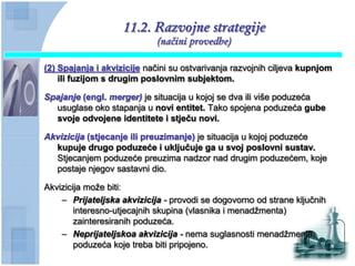 11.2. Razvojne strategije
                             (načini provedbe)

(2) Spajanja i akvizicije načini su ostvarivanja razvojnih ciljeva kupnjom
    ili fuzijom s drugim poslovnim subjektom.

Spajanje (engl. merger) je situacija u kojoj se dva ili više poduzeća
  usuglase oko stapanja u novi entitet. Tako spojena poduzeća gube
  svoje odvojene identitete i stjeĉu novi.

Akvizicija (stjecanje ili preuzimanje) je situacija u kojoj poduzeće
  kupuje drugo poduzeće i ukljuĉuje ga u svoj poslovni sustav.
  Stjecanjem poduzeće preuzima nadzor nad drugim poduzećem, koje
  postaje njegov sastavni dio.

Akvizicija može biti:
    – Prijateljska akvizicija - provodi se dogovorno od strane ključnih
        interesno-utjecajnih skupina (vlasnika i menadžmenta)
        zainteresiranih poduzeća.
    – Neprijateljskoa akvizicija - nema suglasnosti menadžmenta
        poduzeća koje treba biti pripojeno.
 