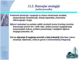 11.2. Razvojne strategije
                             (načini provedbe)

Prednosti akvizicija i spajanja su brzina ostvarivanja rezultata,
   ekspandiranje kompetencija, širenje kapaciteta, proizvodna
   diferencijacija i druge.

Njihovi nedostaci su potreba velikih novčanih izvora ili pristup izvorima
   financiranja (samim tim i veliki rizik), složeni procesi usuglašavanja
   korporacijskih kultura, problem preuzimanja i neželjenih dijelova
   drugoga poduzeća, itd.

Kad se stjecanje ili spajanje provodi u istoj industriji (ista faza u lancu
   stvaranja vrijednosti), onda se govori o horizontalnoj integraciji.
 