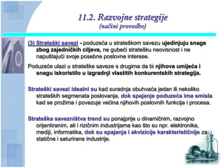 11.2. Razvojne strategije
                             (načini provedbe)

(3) Strateški savezi - poduzeća u strateškom savezu ujedinjuju snage
    zbog zajedniĉkih ciljeva, ne gubeći stratešku neovisnost i ne
    napuštajući svoje posebne poslovne interese.
Poduzeće ulazi u strateške saveze s drugima da bi njihova umijeća i
   snagu iskoristilo u izgradnji vlastitih konkurentskih strategija.

Strateški savezi idealni su kad suradnja obuhvaća jedan ili nekoliko
   strateških segmenata poslovanja, dok spajanje poduzeća ima smisla
   kad se prožima i povezuje većina njihovih poslovnih funkcija i procesa.

Strateška savezništva trend su ponajprije u dinamičnim, razvojno
   orijentiranim, ali i rizičnim industrijama kao što su npr. elektronika,
   mediji, informatika, dok su spajanja i akvizicije karakteristiĉnije za
   statične i saturirane industrije.
 