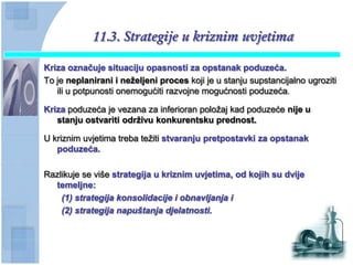 11.3. Strategije u kriznim uvjetima

Kriza oznaĉuje situaciju opasnosti za opstanak poduzeća.
To je neplanirani i neţeljeni proces koji je u stanju supstancijalno ugroziti
   ili u potpunosti onemogućiti razvojne mogućnosti poduzeća.

Kriza poduzeća je vezana za inferioran položaj kad poduzeće nije u
   stanju ostvariti odrţivu konkurentsku prednost.

U kriznim uvjetima treba težiti stvaranju pretpostavki za opstanak
   poduzeća.

Razlikuje se više strategija u kriznim uvjetima, od kojih su dvije
  temeljne:
    (1) strategija konsolidacije i obnavljanja i
    (2) strategija napuštanja djelatnosti.
 