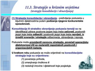 11.3. Strategije u kriznim uvjetima
                  (strategije konsolidacije i obnavljanja)

(1) Strategija konsolidacije i obnavljanja - preživljanje poduzeća u
    ključnim djelatnostima putem podizanja njegove konkurentske
    sposobnosti.

Konsolidacija ili strateško obnavljanje poduzeća temelji se na
  identifikaciji zdrave poslovne jezgre koju treba sačuvati, poslovnih
  jezgri koje treba odbaciti i poslovnih jezgri koje treba razvijati, te
  izraditi scenarije i strategije odbacivanja, obnavljanja i razvoja.

Poduzeće može promijeniti osnovnu strategiju, povećati operacijsku
   djelotvornost i/ili se rasteretiti nepotrebnih poslovnih i
   organizacijskih balasta.

U kratkom roku poduzeće se može orijentirati na konsolidacijske
   strategije koje su orijentirane:
         (1) povećanju prihoda,
         (2) smanjivanju troškova ili
         (3) redukciji imovine i djelatnosti koje posjeduje.
 