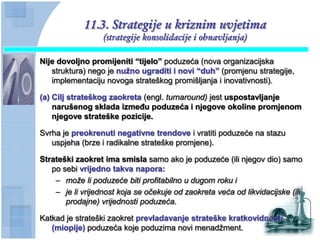 11.3. Strategije u kriznim uvjetima
                  (strategije konsolidacije i obnavljanja)

Nije dovoljno promijeniti “tijelo” poduzeća (nova organizacijska
   struktura) nego je nuţno ugraditi i novi “duh” (promjenu strategije,
   implementaciju novoga strateškog promišljanja i inovativnosti).

(a) Cilj strateškog zaokreta (engl. turnaround) jest uspostavljanje
    narušenog sklada izmeĊu poduzeća i njegove okoline promjenom
    njegove strateške pozicije.

Svrha je preokrenuti negativne trendove i vratiti poduzeće na stazu
   uspjeha (brze i radikalne strateške promjene).

Strateški zaokret ima smisla samo ako je poduzeće (ili njegov dio) samo
   po sebi vrijedno takva napora:
    – može li poduzeće biti profitabilno u dugom roku i
    – je li vrijednost koja se očekuje od zaokreta veća od likvidacijske (ili
       prodajne) vrijednosti poduzeća.

Katkad je strateški zaokret prevladavanje strateške kratkovidnosti
   (miopije) poduzeća koje poduzima novi menadžment.
 