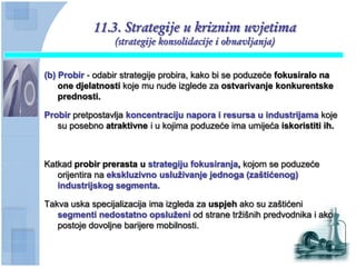 11.3. Strategije u kriznim uvjetima
                 (strategije konsolidacije i obnavljanja)


(b) Probir - odabir strategije probira, kako bi se poduzeće fokusiralo na
    one djelatnosti koje mu nude izglede za ostvarivanje konkurentske
    prednosti.

Probir pretpostavlja koncentraciju napora i resursa u industrijama koje
   su posebno atraktivne i u kojima poduzeće ima umijeća iskoristiti ih.



Katkad probir prerasta u strategiju fokusiranja, kojom se poduzeće
   orijentira na ekskluzivno usluţivanje jednoga (zaštićenog)
   industrijskog segmenta.

Takva uska specijalizacija ima izgleda za uspjeh ako su zaštićeni
   segmenti nedostatno opsluţeni od strane tržišnih predvodnika i ako
   postoje dovoljne barijere mobilnosti.
 