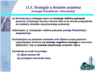 11.3. Strategije u kriznim uvjetima
                  (strategije konsolidacije i obnavljanja)

(c) Kontrakcija je strategija kojom se smanjuje veliĉina poduzeća
    (ponovno svrstavanje resursa i imovine kako bi se stvorile pretpostavke
    za kvalitetno strateško repozicioniranje poduzeća).

Sažimanjem, tj. smanjenjem veličine poduzeće postaje fleksibilnije i
   adaptabilnije.

Kontrakcijom se poduzeće oslobaĊa onih dijelova svoje poslovne i
  organizacijske strukture koji stvaraju negativnu sinergiju s osnovnom
  djelatnošću i koji su smetnja ostvarivanju strateških ciljeva.

Kontrakcija se svodi na prodaju:
    (1) dijela biznisa i/ili
    (2) postojeće imovinske baze.
 
