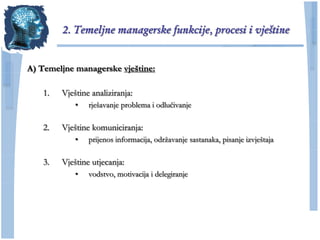 2. Temeljne managerske funkcije, procesi i vještine


A) Temeljne managerske vještine:

    1.   Vještine analiziranja:
             •   rješavanje problema i odluĉivanje

    2.   Vještine komuniciranja:
             •   prijenos informacija, odrţavanje sastanaka, pisanje izvještaja

    3.   Vještine utjecanja:
             •   vodstvo, motivacija i delegiranje
 