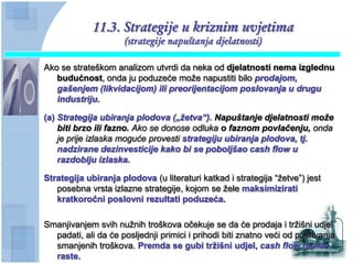 11.3. Strategije u kriznim uvjetima
                     (strategije napuštanja djelatnosti)

Ako se strateškom analizom utvrdi da neka od djelatnosti nema izglednu
   budućnost, onda ju poduzeće može napustiti bilo prodajom,
   gašenjem (likvidacijom) ili preorijentacijom poslovanja u drugu
   industriju.

(a) Strategija ubiranja plodova („ţetva“). Napuštanje djelatnosti moţe
    biti brzo ili fazno. Ako se donose odluka o faznom povlačenju, onda
    je prije izlaska moguće provesti strategiju ubiranja plodova, tj.
    nadzirane dezinvesticije kako bi se poboljšao cash flow u
    razdoblju izlaska.

Strategija ubiranja plodova (u literaturi katkad i strategija “žetve”) jest
   posebna vrsta izlazne strategije, kojom se žele maksimizirati
   kratkoroĉni poslovni rezultati poduzeća.

Smanjivanjem svih nužnih troškova očekuje se da će prodaja i tržišni udjel
  padati, ali da će posljednji primici i prihodi biti znatno veći od pokrivanja
  smanjenih troškova. Premda se gubi trţišni udjel, cash flow rapido
  raste.
 