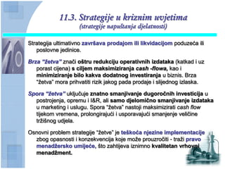 11.3. Strategije u kriznim uvjetima
                     (strategije napuštanja djelatnosti)

Strategija ultimativno završava prodajom ili likvidacijom poduzeća ili
   poslovne jedinice.

Brza “ţetva” znači oštru redukciju operativnih izdataka (katkad i uz
   porast cijena) s ciljem maksimiziranja cash -flowa, kao i
   minimiziranje bilo kakva dodatnog investiranja u biznis. Brza
   “žetva” mora prihvatiti rizik jakog pada prodaje i slijednog izlaska.

Spora “ţetva” uključuje znatno smanjivanje dugoroĉnih investicija u
  postrojenja, opremu i I&R, ali samo djelomiĉno smanjivanje izdataka
  u marketing i uslugu. Spora “žetva” nastoji maksimizirati cash flow
  tijekom vremena, prolongirajući i usporavajući smanjenje veličine
  tržišnog udjela.

Osnovni problem strategije “žetve” je teškoća njezine implementacije
  zbog opasnosti i konzekvencija koje može prouzročiti - traži pravo
  menadţersko umijeće, što zahtijeva iznimno kvalitetan vrhovni
  menadţment.
 