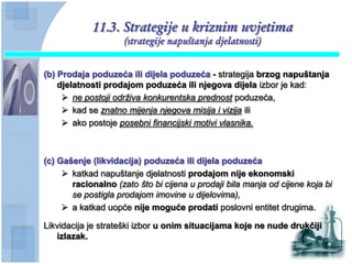11.3. Strategije u kriznim uvjetima
                     (strategije napuštanja djelatnosti)


(b) Prodaja poduzeća ili dijela poduzeća - strategija brzog napuštanja
    djelatnosti prodajom poduzeća ili njegova dijela izbor je kad:
      ne postoji održiva konkurentska prednost poduzeća,
      kad se znatno mijenja njegova misija i vizija ili
      ako postoje posebni financijski motivi vlasnika.



(c) Gašenje (likvidacija) poduzeća ili dijela poduzeća
      katkad napuštanje djelatnosti prodajom nije ekonomski
       racionalno (zato što bi cijena u prodaji bila manja od cijene koja bi
       se postigla prodajom imovine u dijelovima),
      a katkad uopće nije moguće prodati poslovni entitet drugima.

Likvidacija je strateški izbor u onim situacijama koje ne nude drukĉiji
   izlazak.
 