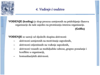 4. Vođenje i vodstvo


VOĐENJE (leading) je skup procesa usmjerenih na pridobijanje ĉlanova
   organizacije da rade zajedno na promicanju interesa organizacije.
                                                          (Griffin)

VOĐENJE se sastoji od sljedećih skupina aktivnosti:
  –  aktivnosti usmjerenih na motiviranje zaposlenih,
  –  aktivnosti orijentiranih na vođenje zaposlenih,
  –  aktivnosti vezanih uz međuljudske odnose, grupno ponašanje i
     konflikte u organizaciji,
  –  komunikacijskih aktivnosti.
 