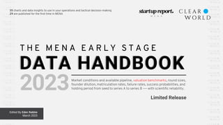 35 charts and data insights to use in your operations and tactical decision-making
29 are published for the first time in MENA
Edited By Eden Rabbie
March 2023
T H E M E N A E A R L Y S T A G E
DATA HANDBOOK
2023Market conditions and available pipeline, valuation benchmarks, round sizes,
founder dilution, matriculation rates, failure rates, success probabilities, and
holding period from seed to series A to series B ―— with scientific reliability.
Limited Release
 
