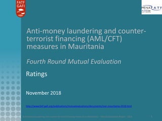 Anti-money laundering and counter-terrorist financing measures in Mauritania – Mutual Evaluation Report - 2018 1
Anti-money laundering and counter-
terrorist financing (AML/CFT)
measures in Mauritania
Fourth Round Mutual Evaluation
Ratings
November 2018
http://www.fatf-gafi.org/publications/mutualevaluations/documents/mer-mauritania-2018.html
 