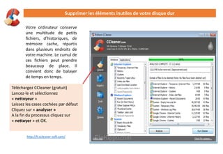 Supprimer les éléments inutiles de votre disque dur
Votre ordinateur conserve
une multitude de petits
fichiers, d’historiques, de
mémoire cache, répartis
dans plusieurs endroits de
votre machine. Le cumul de
ces fichiers peut prendre
beaucoup de place. Il
convient donc de balayer
de temps en temps.
Téléchargez CCleaner (gratuit)
Lancez-le et sélectionnez
« nettoyeur »
Laissez les cases cochées par défaut
Cliquez sur « analyser »
A la fin du processus cliquez sur
« nettoyer » et OK.
http://fr.ccleaner-soft.com/
 