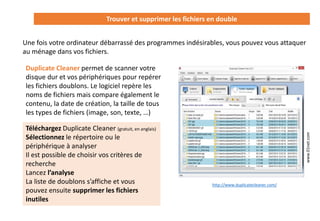Trouver et supprimer les fichiers en double
Une fois votre ordinateur débarrassé des programmes indésirables, vous pouvez vous attaquer
au ménage dans vos fichiers.
www.01net.com
Duplicate Cleaner permet de scanner votre
disque dur et vos périphériques pour repérer
les fichiers doublons. Le logiciel repère les
noms de fichiers mais compare également le
contenu, la date de création, la taille de tous
les types de fichiers (image, son, texte, …)
Téléchargez Duplicate Cleaner (gratuit, en anglais)
Sélectionnez le répertoire ou le
périphérique à analyser
Il est possible de choisir vos critères de
recherche
Lancez l’analyse
La liste de doublons s’affiche et vous
pouvez ensuite supprimer les fichiers
inutiles
http://www.duplicatecleaner.com/
 