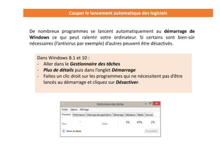 Couper le lancement automatique des logiciels
De nombreux programmes se lancent automatiquement au démarrage de
Windows ce qui peut ralentir votre ordinateur. Si certains sont bien-sûr
nécessaires (l’antivirus par exemple) d’autres peuvent être désactivés.
Dans Windows 8.1 et 10 :
- Aller dans le Gestionnaire des tâches
- Plus de détails puis dans l’onglet Démarrage
- Faites un clic droit sur les programmes qui ne nécessitent pas d’être
lancés au démarrage et cliquez sur Désactiver.
 