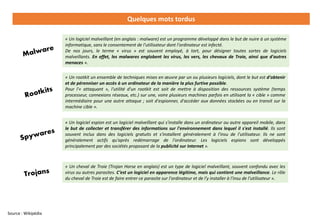 Quelques mots tordus
Source : Wikipédia
« Un rootkit un ensemble de techniques mises en œuvre par un ou plusieurs logiciels, dont le but est d'obtenir
et de pérenniser un accès à un ordinateur de la manière la plus furtive possible.
Pour l'« attaquant », l'utilité d'un rootkit est soit de mettre à disposition des ressources système (temps
processeur, connexions réseaux, etc.) sur une, voire plusieurs machines parfois en utilisant la « cible » comme
intermédiaire pour une autre attaque ; soit d'espionner, d'accéder aux données stockées ou en transit sur la
machine cible ».
« Un logiciel espion est un logiciel malveillant qui s'installe dans un ordinateur ou autre appareil mobile, dans
le but de collecter et transférer des informations sur l'environnement dans lequel il s'est installé. Ils sont
souvent inclus dans des logiciels gratuits et s'installent généralement à l'insu de l'utilisateur. Ils ne sont
généralement actifs qu'après redémarrage de l'ordinateur. Les logiciels espions sont développés
principalement par des sociétés proposant de la publicité sur Internet ».
« Un logiciel malveillant (en anglais : malware) est un programme développé dans le but de nuire à un système
informatique, sans le consentement de l'utilisateur dont l'ordinateur est infecté.
De nos jours, le terme « virus » est souvent employé, à tort, pour désigner toutes sortes de logiciels
malveillants. En effet, les malwares englobent les virus, les vers, les chevaux de Troie, ainsi que d'autres
menaces ».
« Un cheval de Troie (Trojan Horse en anglais) est un type de logiciel malveillant, souvent confondu avec les
virus ou autres parasites. C’est un logiciel en apparence légitime, mais qui contient une malveillance. Le rôle
du cheval de Troie est de faire entrer ce parasite sur l'ordinateur et de l'y installer à l'insu de l'utilisateur ».
 