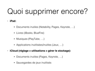 Quoi supprimer encore?
• iPad:
• Documents inutiles (Notability, Pages, Keynote, …)
• Livres (iBooks, BlueFire)
• Musiques (PlayTube, …)
• Applications inutilisées/inutiles (Jeux, …)
• iCloud (réglage > utilisations > gérer le stockage):
• Documents inutiles (Pages, Keynote, …)
• Sauvegardes de jeux inutilisés