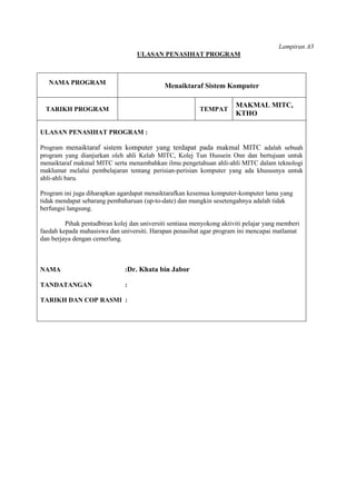 Lampiran A3
                                   ULASAN PENASIHAT PROGRAM



   NAMA PROGRAM
                                              Menaiktaraf Sistem Komputer

                                                                        MAKMAL MITC,
  TARIKH PROGRAM                                           TEMPAT
                                                                        KTHO

ULASAN PENASIHAT PROGRAM :

Program menaiktaraf sistem komputer yang terdapat pada makmal MITC adalah sebuah
program yang dianjurkan oleh ahli Kelab MITC, Kolej Tun Hussein Onn dan bertujuan untuk
menaiktaraf makmal MITC serta menambahkan ilmu pengetahuan ahli-ahli MITC dalam teknologi
maklumat melalui pembelajaran tentang perisian-perisian komputer yang ada khususnya untuk
ahli-ahli baru.

Program ini juga diharapkan agardapat menaiktarafkan kesemua komputer-komputer lama yang
tidak mendapat sebarang pembaharuan (up-to-date) dan mungkin sesetengahnya adalah tidak
berfungsi langsung.

         Pihak pentadbiran kolej dan universiti sentiasa menyokong aktiviti pelajar yang memberi
faedah kepada mahasiswa dan universiti. Harapan penasihat agar program ini mencapai matlamat
dan berjaya dengan cemerlang.



NAMA                           :Dr. Khata bin Jabor

TANDATANGAN                    :

TARIKH DAN COP RASMI :
 
