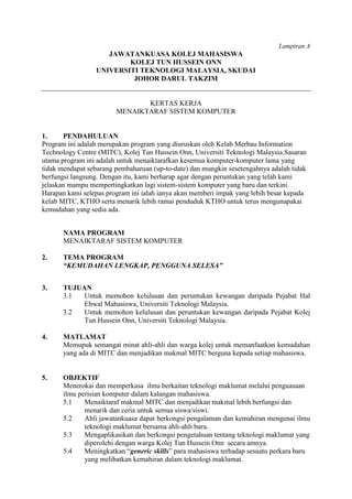 Lampiran A
                    JAWATANKUASA KOLEJ MAHASISWA
                         KOLEJ TUN HUSSEIN ONN
                 UNIVERSITI TEKNOLOGI MALAYSIA, SKUDAI
                          JOHOR DARUL TAKZIM


                               KERTAS KERJA
                        MENAIKTARAF SISTEM KOMPUTER


1.     PENDAHULUAN
Program ini adalah merupakan program yang diuruskan oleh Kelab Merbau Information
Technology Centre (MITC), Kolej Tun Hussein Onn, Universiti Teknologi Malaysia.Sasaran
utama program ini adalah untuk menaiktarafkan kesemua komputer-komputer lama yang
tidak mendapat sebarang pembaharuan (up-to-date) dan mungkin sesetengahnya adalah tidak
berfungsi langsung. Dengan itu, kami berharap agar dengan peruntukan yang telah kami
jelaskan mampu mempertingkatkan lagi sistem-sistem komputer yang baru dan terkini.
Harapan kami selepas program ini ialah ianya akan memberi impak yang lebih besar kepada
kelab MITC, KTHO serta menarik lebih ramai penduduk KTHO untuk terus mengunapakai
kemudahan yang sedia ada.


       NAMA PROGRAM
       MENAIKTARAF SISTEM KOMPUTER

2.     TEMA PROGRAM
       “KEMUDAHAN LENGKAP, PENGGUNA SELESA”


3.     TUJUAN
       3.1  Untuk memohon kelulusan dan peruntukan kewangan daripada Pejabat Hal
            Ehwal Mahasiswa, Universiti Teknologi Malaysia.
       3.2  Untuk memohon kelulusan dan peruntukan kewangan daripada Pejabat Kolej
            Tun Hussein Onn, Universiti Teknologi Malaysia.

4.     MATLAMAT
       Memupuk semangat minat ahli-ahli dan warga kolej untuk memanfaatkan kemudahan
       yang ada di MITC dan menjadikan makmal MITC berguna kepada setiap mahasiswa.


5.     OBJEKTIF
       Menerokai dan memperkasa ilmu berkaitan teknologi maklumat melalui penguasaan
       ilmu perisian komputer dalam kalangan mahasiswa.
       5.1    Menaiktaraf makmal MITC dan menjadikan makmal lebih berfungsi dan
              menarik dan ceria untuk semua siswa/siswi.
       5.2    Ahli jawatankuasa dapat berkongsi pengalaman dan kemahiran mengenai ilmu
              teknologi maklumat bersama ahli-ahli baru.
       5.3    Mengaplikasikan dan berkongsi pengetahuan tentang teknologi maklumat yang
              diperolehi dengan warga Kolej Tun Hussein Onn secara amnya.
       5.4    Meningkatkan “generic skills” para mahasiswa terhadap sesuatu perkara baru
              yang melibatkan kemahiran dalam teknologi maklumat.
 