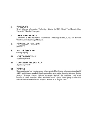 6.    PENGANJUR
      Kelab Merbau Information Technology Centre (MITC), Kolej Tun Hussein Onn,
      Universiti Teknologi Malaysia.

7.    TARIKH DAN TEMPAT
      , bertempat di MakmalMerbau Information Technology Centre, Kolej Tun Hussein
      Onn,Universiti Teknologi Malaysia.

8.    PENYERTAAN / SASARAN
      Ahli MITC

9.    BENTUK PROGRAM
      Gotong-royong

10.   *CARTA ORGANISASI
      Rujuk Lampiran I

11.   *ANGGARAN BELANJAWAN
      Rujuk Lampiran II

12.   PENUTUP
      Harapan disandarkan kepada semua pihak yang terlibat dengan sokongan daripada ahli
      MITC sendiri dan warga kolej bagi memastikan program ini dapat berlangsung dengan
      jayanya. Semoga dengan kejayaan mencapai objektif dan matlamat yang telah
      disasarkan dapat membawa suatu perubahan besar kepada semua yang terlibat serta
      beroleh rahmat dan keberkatan daripada Allah S.W.T. Insyaa Allah.
 
