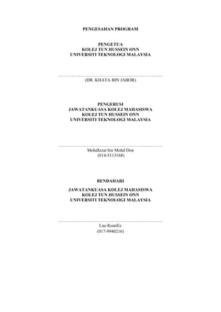 PENGESAHAN PROGRAM


              PENGETUA
       KOLEJ TUN HUSSEIN ONN
   UNIVERSITI TEKNOLOGI MALAYSIA



……………………………………………………………..
      (DR. KHATA BIN JABOR)




              PENGERUSI
  JAWATANKUASA KOLEJ MAHASISWA
       KOLEJ TUN HUSSEIN ONN
   UNIVERSITI TEKNOLOGI MALAYSIA




…………………………………………………………….
      MohdIzzat bin Mohd Don
          (014-5113168)




            BENDAHARI
  JAWATANKUASA KOLEJ MAHASISWA
       KOLEJ TUN HUSSEIN ONN
   UNIVERSITI TEKNOLOGI MALAYSIA



……………………………………………………………..
          Lau KuanEe
         (017-9940216)
 
