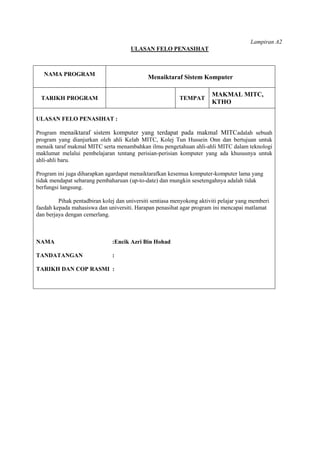 Lampiran A2
                                      ULASAN FELO PENASIHAT



   NAMA PROGRAM
                                              Menaiktaraf Sistem Komputer

                                                                        MAKMAL MITC,
  TARIKH PROGRAM                                           TEMPAT
                                                                        KTHO

ULASAN FELO PENASIHAT :

Program menaiktaraf sistem komputer yang terdapat pada makmal MITCadalah sebuah
program yang dianjurkan oleh ahli Kelab MITC, Kolej Tun Hussein Onn dan bertujuan untuk
menaik taraf makmal MITC serta menambahkan ilmu pengetahuan ahli-ahli MITC dalam teknologi
maklumat melalui pembelajaran tentang perisian-perisian komputer yang ada khususnya untuk
ahli-ahli baru.

Program ini juga diharapkan agardapat menaiktarafkan kesemua komputer-komputer lama yang
tidak mendapat sebarang pembaharuan (up-to-date) dan mungkin sesetengahnya adalah tidak
berfungsi langsung.

         Pihak pentadbiran kolej dan universiti sentiasa menyokong aktiviti pelajar yang memberi
faedah kepada mahasiswa dan universiti. Harapan penasihat agar program ini mencapai matlamat
dan berjaya dengan cemerlang.



NAMA                           :Encik Azri Bin Hohad

TANDATANGAN                    :

TARIKH DAN COP RASMI :
 