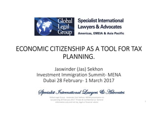 ECONOMIC CITIZENSHIP AS A TOOL FOR TAX
PLANNING.
Jaswinder (Jas) Sekhon
Investment Immigration Summit- MENA
Dubai 28 February- 1 March 2017
1
Global Legal Group - Jaswinder (Jas) Sekhon- MENA presentation on
tax planning 28 February 2017- Private & Confidential (c)- General
information only and not tax, legal or financial advice
 