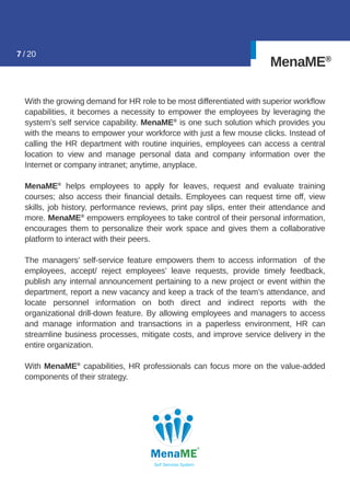 MenaME®
With the growing demand for HR role to be most differentiated with superior workﬂow
capabilities, it becomes a necessity to empower the employees by leveraging the
system’s self service capability. MenaME®
is one such solution which provides you
with the means to empower your workforce with just a few mouse clicks. Instead of
calling the HR department with routine inquiries, employees can access a central
location to view and manage personal data and company information over the
Internet or company intranet; anytime, anyplace.
MenaME®
helps employees to apply for leaves, request and evaluate training
courses; also access their ﬁnancial details. Employees can request time off, view
skills, job history, performance reviews, print pay slips, enter their attendance and
more. MenaME®
empowers employees to take control of their personal information,
encourages them to personalize their work space and gives them a collaborative
platform to interact with their peers.
The managers’ self-service feature empowers them to access information of the
employees, accept/ reject employees’ leave requests, provide timely feedback,
publish any internal announcement pertaining to a new project or event within the
department, report a new vacancy and keep a track of the team’s attendance, and
locate personnel information on both direct and indirect reports with the
organizational drill-down feature. By allowing employees and managers to access
and manage information and transactions in a paperless environment, HR can
streamline business processes, mitigate costs, and improve service delivery in the
entire organization.
With MenaME®
capabilities, HR professionals can focus more on the value-added
components of their strategy.
7 / 20
 