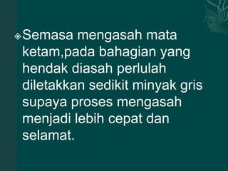    Semasa mengasah mata
    ketam,pada bahagian yang
    hendak diasah perlulah
    diletakkan sedikit minyak gris
    supaya proses mengasah
    menjadi lebih cepat dan
    selamat.
 