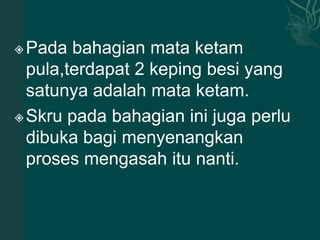  Pada bahagian mata ketam
  pula,terdapat 2 keping besi yang
  satunya adalah mata ketam.
 Skru pada bahagian ini juga perlu

  dibuka bagi menyenangkan
  proses mengasah itu nanti.
 