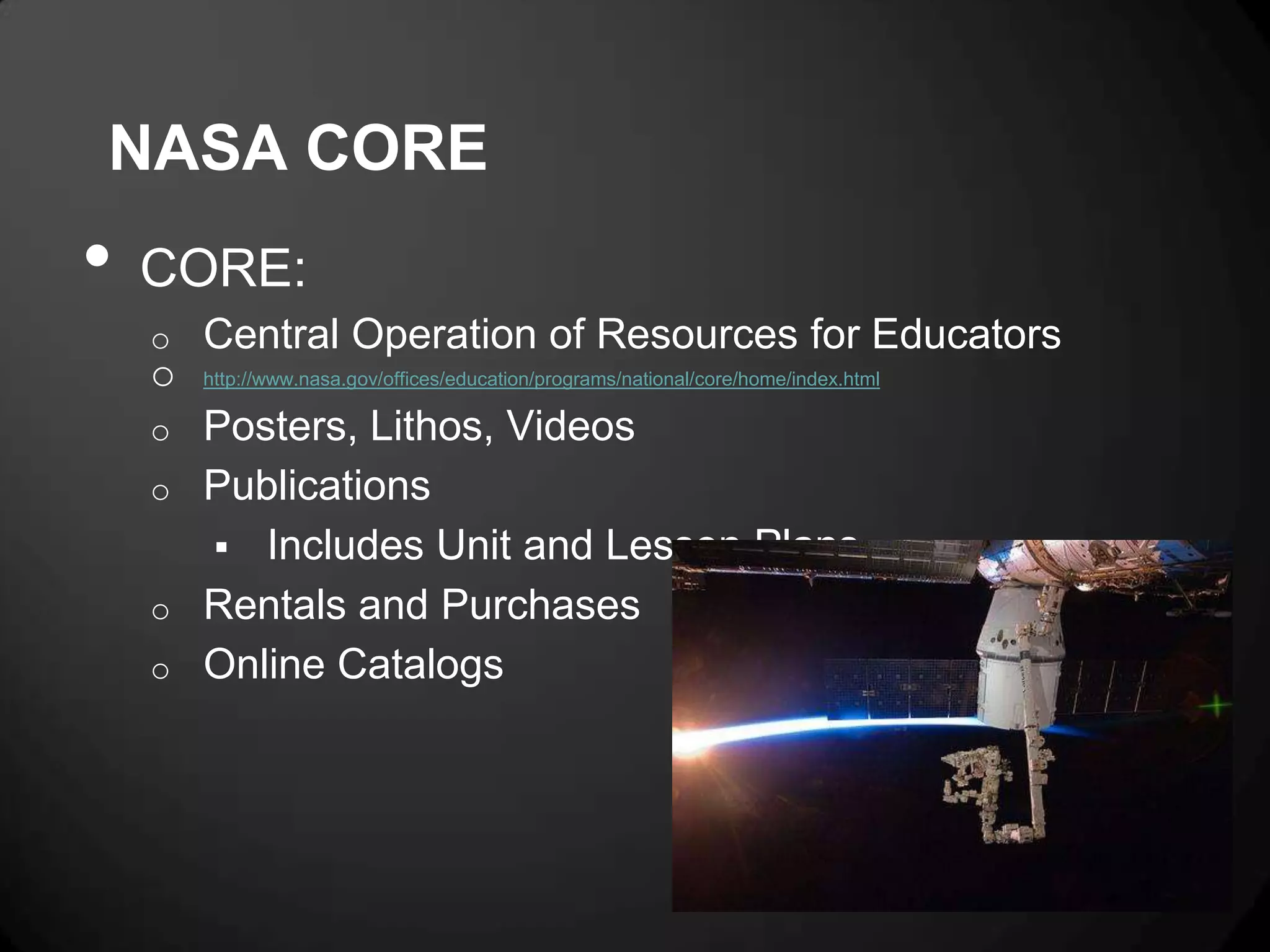 NASA CORE
•   CORE:
    o   Central Operation of Resources for Educators
    o   http://www.nasa.gov/offices/education/programs/national/core/home/index.html

    o   Posters, Lithos, Videos
    o   Publications
         Includes Unit and Lesson Plans
    o   Rentals and Purchases
    o   Online Catalogs
 