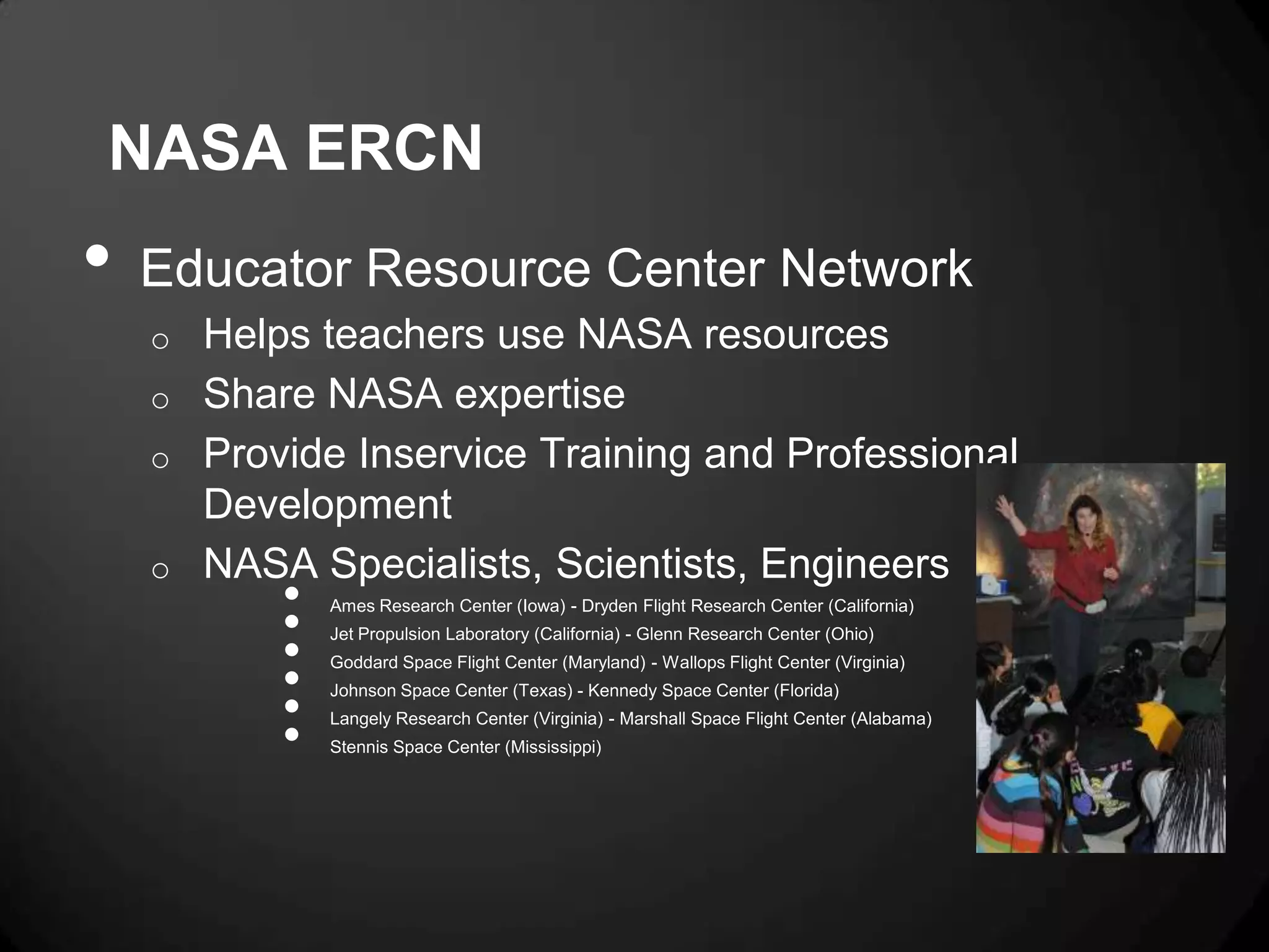 NASA ERCN
•   Educator Resource Center Network
    o Helps teachers use NASA resources
    o Share NASA expertise
    o Provide Inservice Training and Professional
      Development
    o NASA Specialists, Scientists, Engineers
          •
          •
              Ames Research Center (Iowa) - Dryden Flight Research Center (California)


          •
              Jet Propulsion Laboratory (California) - Glenn Research Center (Ohio)


          •
              Goddard Space Flight Center (Maryland) - Wallops Flight Center (Virginia)


          •
              Johnson Space Center (Texas) - Kennedy Space Center (Florida)


          •
              Langely Research Center (Virginia) - Marshall Space Flight Center (Alabama)
              Stennis Space Center (Mississippi)
 
