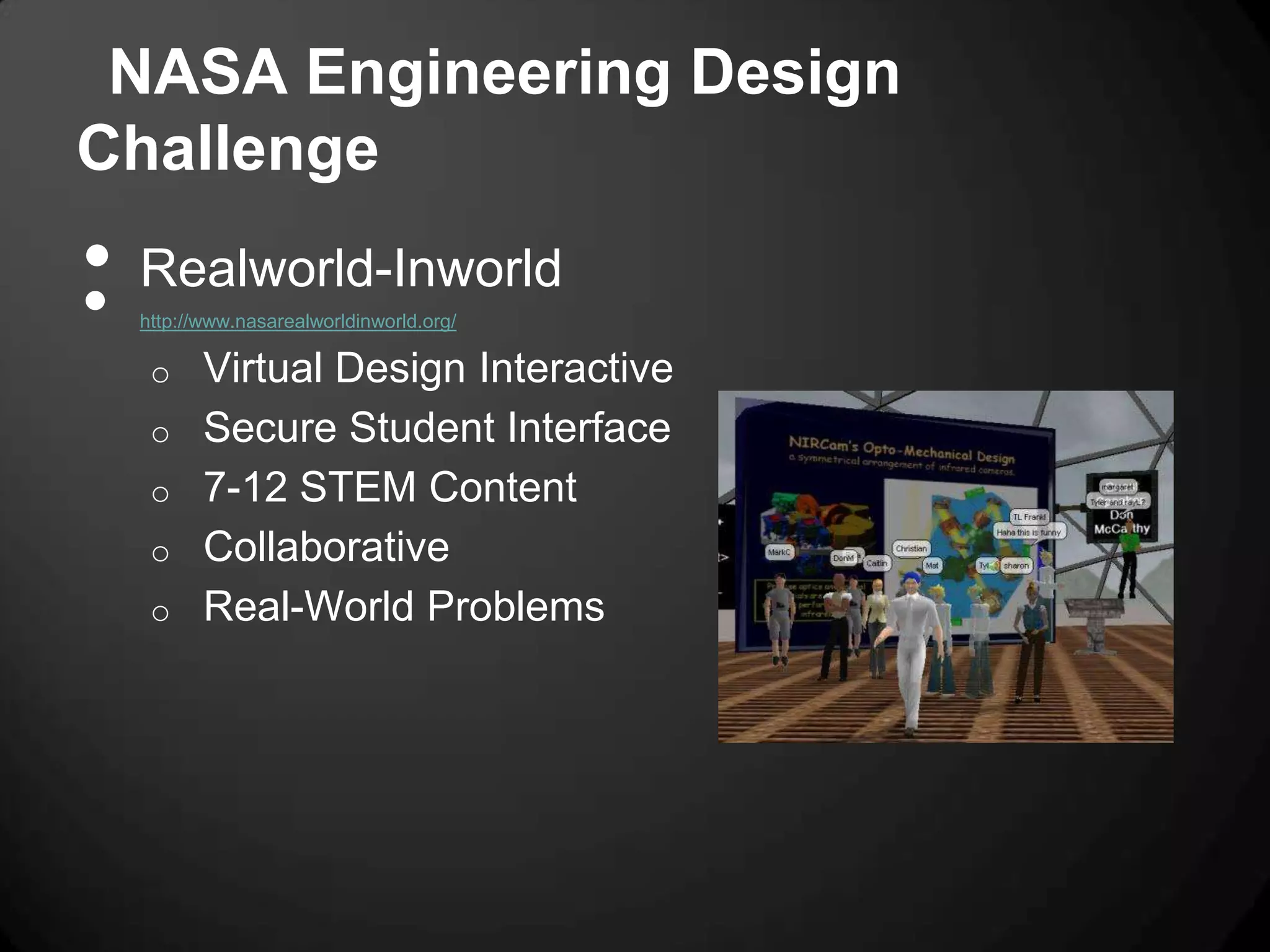 NASA Engineering Design
Challenge
•
•
    Realworld-Inworld
    http://www.nasarealworldinworld.org/

     o     Virtual Design Interactive
     o     Secure Student Interface
     o     7-12 STEM Content
     o     Collaborative
     o     Real-World Problems
 