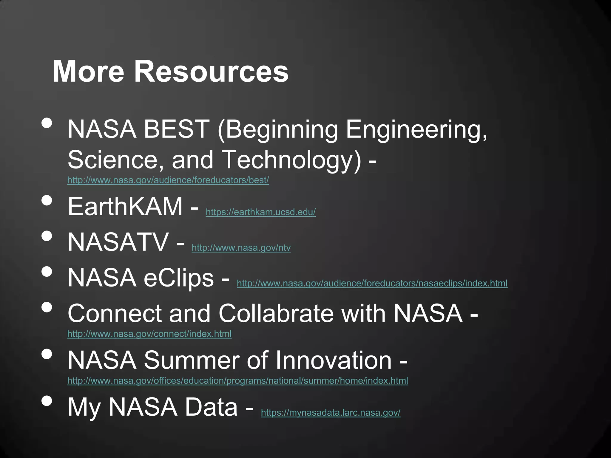 More Resources
•   NASA BEST (Beginning Engineering,
    Science, and Technology) -
    http://www.nasa.gov/audience/foreducators/best/


•   EarthKAM -                      https://earthkam.ucsd.edu/


•   NASATV -                    http://www.nasa.gov/ntv


•   NASA eClips -                            http://www.nasa.gov/audience/foreducators/nasaeclips/index.html


•   Connect and Collabrate with NASA -
    http://www.nasa.gov/connect/index.html


•   NASA Summer of Innovation -
    http://www.nasa.gov/offices/education/programs/national/summer/home/index.html


•   My NASA Data -                                https://mynasadata.larc.nasa.gov/
 