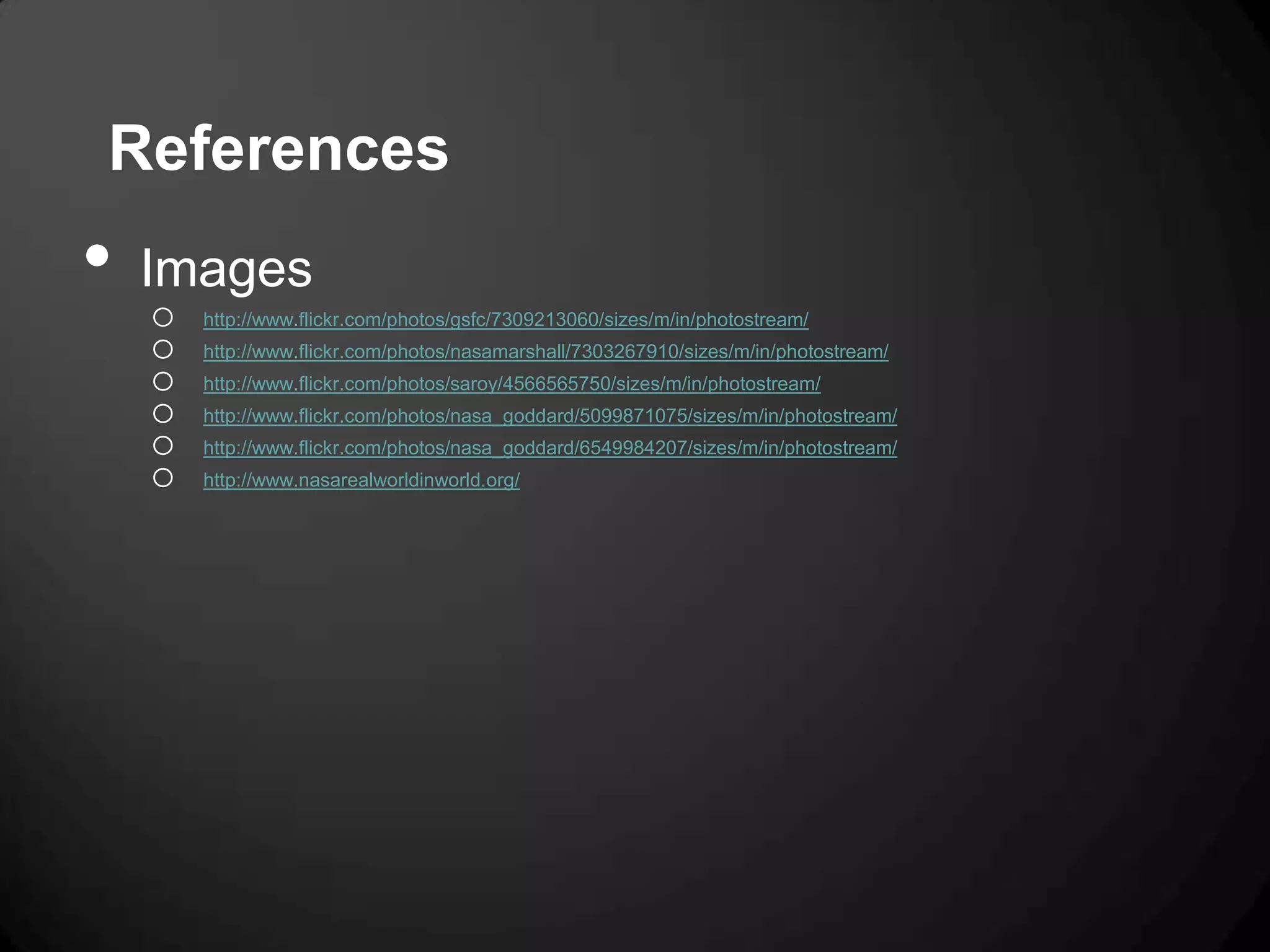 References
•   Images
    o   http://www.flickr.com/photos/gsfc/7309213060/sizes/m/in/photostream/
    o   http://www.flickr.com/photos/nasamarshall/7303267910/sizes/m/in/photostream/
    o   http://www.flickr.com/photos/saroy/4566565750/sizes/m/in/photostream/
    o   http://www.flickr.com/photos/nasa_goddard/5099871075/sizes/m/in/photostream/
    o   http://www.flickr.com/photos/nasa_goddard/6549984207/sizes/m/in/photostream/
    o   http://www.nasarealworldinworld.org/
 