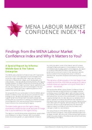 MENA LABOUR MARKET 
CONFIDENCE INDEX ‘14 
Findings from the MENA Labour Market 
Confidence Index and Why It Matters to You? 
A Special Report by Informa 
Middle East & The Talent 
Enterprise 
The MENA Labour Market Confidence Index 2014 represents 
the voice of over 1250 organisational and HR leaders from 
across the region expressing their views some of the key 
indicators of employment, wages, youth employability and 
nationalisation. Conceptualised and led by Informa, the region’s 
leading organiser of quality conferences and training, and The 
Talent Enterprise, the region’s premier human capital think and 
do tank, this flagship study is the first and largest of its kind, 
unmatched in scope and scale, in gathering opinions from 
experts from across the region. 
We are grateful for your participation in this first MENA Labour 
Market Confidence Index and are proud to present the main 
findings to you. We also look forward to your continued 
support as we move forward with next year’s analysis and 
working with you as partners in steering our direction forward 
as we progress in this most exciting of times to shape the 
future of work in this most exciting of regions. 
The talent landscape across the region is being 
dramatically transformed at a scale and pace of change 
that is unprecedented in the region’s history. 
The region is currently facing some extraordinary opportunities 
and challenges in its labour markets. With its projected 
levels of economic growth, an unprecedented increase in 
its youth population, some of the fastest rates of increase 
amongst female participation in the workplace in the world 
and dramatically changing patterns of immigration, the region 
is currently a laboratory for labour market reform. Most 
governments continue to invest in their education systems 
and to transform their employment sector in efforts to 
diversify their economies towards those fueled by their human 
resources. 
‘The dynamics of demography in the Arab Region have 
created some of the most intense pressures on labour 
markets observed anywhere in the post-World War II 
period.’ – World Bank. 
We launched the MENA Labour Market Confidence Index at 
this point because we feel that there is no bigger business 
and policy issue in the MENA region right now than how we 
successfully unlock the talent of our growing workforces. We 
also believe that not only is this a pivotal point in the region’s 
ongoing development, but also because our workplaces and 
labour markets are dramatically different than elsewhere in 
the world. Hence, we cannot continue to import ‘best practices’ 
from other parts of the globe, without taking into the region’s 
economic and socio-cultural perspectives. We need more 
regional research and data to have the information and 
courage to make our own decisions. 
The unique features of the MENA labour markets underlie its 
future economic progress. It also single-handedly impacts the 
strategic priorities, decisions and choices being made by policy-makers, 
business leaders, HR professionals and all those living 
and working in the region. 
Page 1 A Joint Research Initiative by Informa and The Talent Enterprise 
 