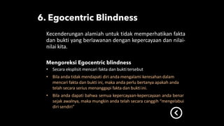 Kecenderungan alamiah untuk tidak memperhatikan fakta
dan bukti yang berlawanan dengan kepercayaan dan nilai-
nilai kita.
• Secara eksplisit mencari fakta dan bukti tersebut
• Bila anda tidak mendapati diri anda mengalami keresahan dalam
mencari fakta dan bukti ini, maka anda perlu bertanya apakah anda
telah secara serius menanggapi fakta dan bukti ini.
• Bila anda dapati bahwa semua kepercayaan-kepercayaan anda benar
sejak awalnya, maka mungkin anda telah secara canggih “mengelabui
diri sendiri”
 