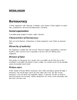 MENAL HASAN
Bureaucracy
A formal organization with a hierarchy of authority a clear division of labor emphasis on written
rules, communication and record and impersonality of positions
Formal organization:
A secondary group designed to achieve explicit objectives.
Characteristics of bureaucracy:
There are several functions of bureaucracy or formal organization some of them are discussed
below.
Hierarchy of authority:
The organization is divided into clear cut level. Each level assigned responsibilities to the level
beneath it, while each lower level is responsible to the level above for fulfilling those
assignments
Division of labor
Each member of a bureaucracy has a specific task to accomplish and all of the task are then
coordinated to accomplish the purpose of org.in a college e.g. a teacher doesn’t run the operating
system, the president doesn’t teach.
Written rules:
In their attempt to become efficient bureaucracy stress written procedure.in general the longer a
bureaucracy exist and the larger it grows the more written rules it has. The rules of some
bureaucracy covers just about every imaginable situation. In university the rules are bound in
hand book separate once for faculty students administered civil service worker and perhaps other
that I don’t even know exist.
 