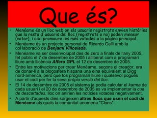 Que és? Menéame és un lloc web on els usuaris registrats envien històries que la resta d'usuaris del lloc (registrats o no) poden  menear  (votar), i així promoure les més votades a la pàgina principal . Menéame és un projecte personal de Ricardo Galli amb la col·laboració de  Benjamí Villoslada . Menéame va ser desenvolupat des de zero a finals de l'any 2005, fet públic el 7 de desembre de 2005 i alliberat com a programari lliure amb llicència  Affero GPL  el 12 de desembre de 2005. Entre les motivacions per crear Menéame, segons el creador, era de donar-li a la blogosfera hispana una eina equivalent al Digg nord-americà, però que fos programari lliure i qualsevol pogues usar el codi per fer la seva  pròpia versió del lloc . El 14 de desembre de 2005 el sistema ja podia calcular el  karma  de cada usuari i el 20 de desembre de 2005 es va implementar la  cua de descartades , lloc on anirien les notícies votades negativament. A partir d'aquests dies sorgeixen  altres llocs que usen el codi de Menéame  als quals la comunitat anomena "Clons". 