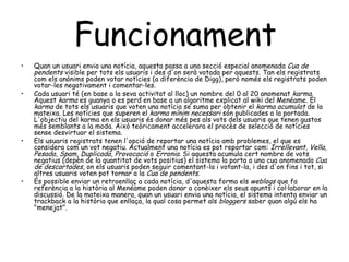Funcionament   Quan un usuari envia una notícia, aquesta passa a una secció especial anomenada  Cua de pendents  visible per tots els usuaris i des d'on serà votada per aquests. Tan els registrats com els anònims poden votar notícies (a diferència de Digg), però només els registrats poden votar-les negativament i comentar-les. Cada usuari té (en base a la seva activitat al lloc) un nombre del 0 al 20 anomenat  karma . Aquest  karma  es guanya o es perd en base a un algoritme explicat al wiki del Menéame. El  karma  de tots els usuaris que voten una notícia se suma per obtenir el  karma acumulat  de la mateixa. Les notícies que superen el  karma mínim necessari  són publicades a la portada. L'objectiu del karma en els usuaris és donar més pes als vots dels usuaris que tenen gustos més semblants a la moda. Això teòricament accelerara el procès de selecció de notícies sense desvirtuar el sistema. Els usuaris registrats tenen l'opció de reportar una notícia amb problemes, el que es considera com un vot negatiu. Actualment una notícia es pot reportar com:  Irrellevant ,  Vella ,  Pesada ,  Spam ,  Duplicada ,  Provocació  o  Erronia . Si aquesta acumula cert nombre de vots negatius (depèn de la quantitat de vots positius) el sistema la porta a una cua anomenada  Cua de descartades , on els usuaris poden seguir comentant-la i votant-la, i des d'on fins i tot, si altres usuaris voten pot tornar a la  Cua de pendents . És possible enviar un retroenllaç a cada notícia, d'aquesta forma els  weblogs  que fa referència a la història al Menéame poden donar a conèixer els seus apunts i col·laborar en la discussió. De la mateixa manera, quan un usuari envia una notícia, el sistema intenta enviar un trackback a la història que enllaça, la qual cosa permet als  bloggers  saber quan algú els ha "menejat". 