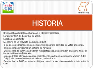 HISTORIA
•Creador: Ricardo Galli colabora con él Benjamí Villoslada
•Lanzamiento:7 de diciembre de 2005.

•Logotipo: un elefante
•Menéame es un proyecto inspirado en Digg.
• 5 de enero de 2006 se implementó un límite para la cantidad de votos anónimos.
• 16 de enero se implantó un sistema de "amigos.
• 26 de enero de 2007 se agregaron metacategorías, que permiten al usuario filtrar el

tipo de noticia que desea ver.
•Junio de 2008, Menéame cambió radicalmente su diseño (estrenando versión 3 del
código), siendo un diseño más moderno y actualizado.
• Septiembre de 2010, el sistema obliga al usuario a leer el enlace de la noticia antes de
votar

 