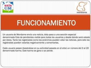 FUNCIONAMIENTO
Un usuario de Menéame envía una noticia, ésta pasa a una sección especial
denominada Cola de pendientes visible para todos los usuarios y desde donde será votada
por éstos. Tanto los registrados como los anónimos pueden votar las noticias, pero sólo los
registrados pueden votarlas negativamente y comentarlas.
Cada usuario posee (basándose en su actividad pasada en el sitio) un número del 0 al 20
denominado karma. Este karma se gana o se pierde.

 