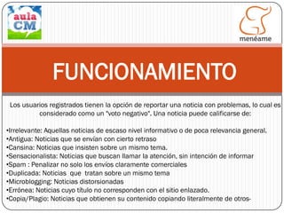 FUNCIONAMIENTO
Los usuarios registrados tienen la opción de reportar una noticia con problemas, lo cual es
considerado como un "voto negativo". Una noticia puede calificarse de:
•Irrelevante: Aquellas noticias de escaso nivel informativo o de poca relevancia general.
•Antigua: Noticias que se envían con cierto retraso
•Cansina: Noticias que insisten sobre un mismo tema.
•Sensacionalista: Noticias que buscan llamar la atención, sin intención de informar
•Spam : Penalizar no solo los envíos claramente comerciales
•Duplicada: Noticias que tratan sobre un mismo tema
•Microblogging: Noticias distorsionadas
•Errónea: Noticias cuyo título no corresponden con el sitio enlazado.
•Copia/Plagio: Noticias que obtienen su contenido copiando literalmente de otros-

 