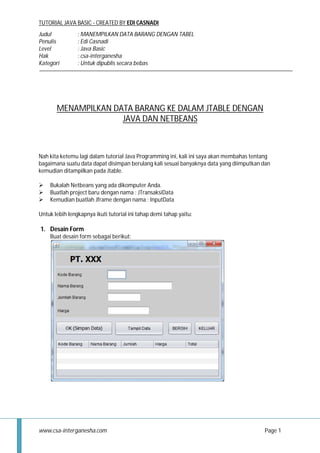 TUTORIAL JAVA BASIC - CREATED BY EDI CASNADI
Judul
Penulis
Level
Hak
Kategori

: MANEMPILKAN DATA BARANG DENGAN TABEL
: Edi Casnadi
: Java Basic
: csa-interganesha
: Untuk dipublis secara bebas

MENAMPILKAN DATA BARANG KE DALAM JTABLE DENGAN
JAVA DAN NETBEANS

Nah kita ketemu lagi dalam tutorial Java Programming ini, kali ini saya akan membahas tentang
bagaimana suatu data dapat disimpan berulang kali sesuai banyaknya data yang diimputkan dan
kemudian ditampilkan pada Jtable.




Bukalah Netbeans yang ada dikomputer Anda.
Buatlah project baru dengan nama : JTransaksiData
Kemudian buatlah Jframe dengan nama : InputData

Untuk lebih lengkapnya ikuti tutorial ini tahap demi tahap yaitu:

1. Desain Form
Buat desain form sebagai berikut:

www.csa-interganesha.com

Page 1

 