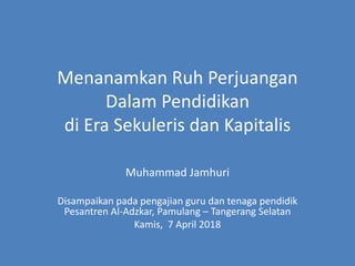 Menanamkan Ruh Perjuangan
Dalam Pendidikan
di Era Sekuleris dan Kapitalis
Muhammad Jamhuri
Disampaikan pada pengajian guru dan tenaga pendidik
Pesantren Al-Adzkar, Pamulang – Tangerang Selatan
Kamis, 7 April 2018
 