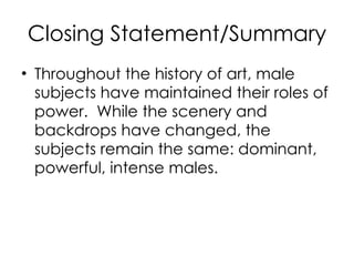 Closing Statement/Summary Throughout the history of art, male subjects have maintained their roles of power.  While the scenery and backdrops have changed, the subjects remain the same: dominant, powerful, intense males.  